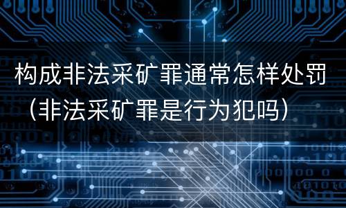 构成非法采矿罪通常怎样处罚（非法采矿罪是行为犯吗）