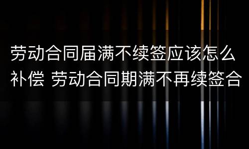 劳动合同届满不续签应该怎么补偿 劳动合同期满不再续签合同要补偿吗?