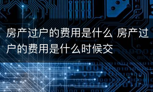 房产过户的费用是什么 房产过户的费用是什么时候交