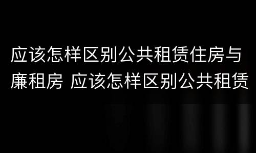 应该怎样区别公共租赁住房与廉租房 应该怎样区别公共租赁住房与廉租房的区别
