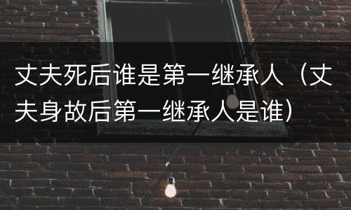 丈夫死后谁是第一继承人（丈夫身故后第一继承人是谁）