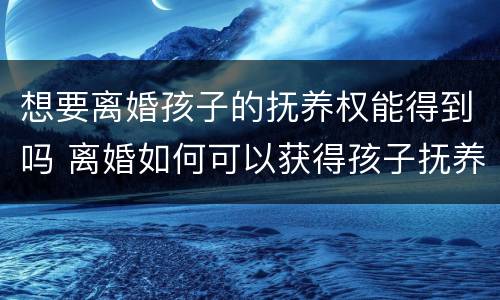 想要离婚孩子的抚养权能得到吗 离婚如何可以获得孩子抚养权