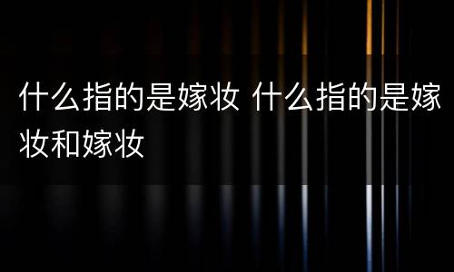 什么指的是嫁妆 什么指的是嫁妆和嫁妆