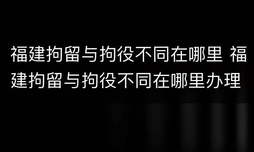 福建拘留与拘役不同在哪里 福建拘留与拘役不同在哪里办理