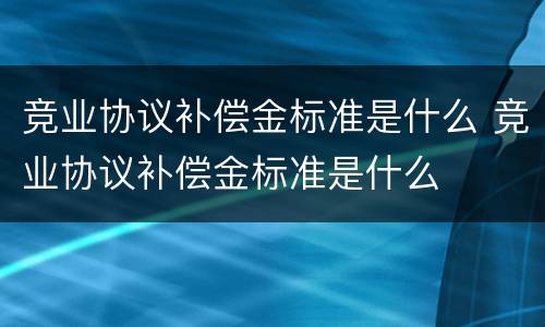 竞业协议补偿金标准是什么 竞业协议补偿金标准是什么