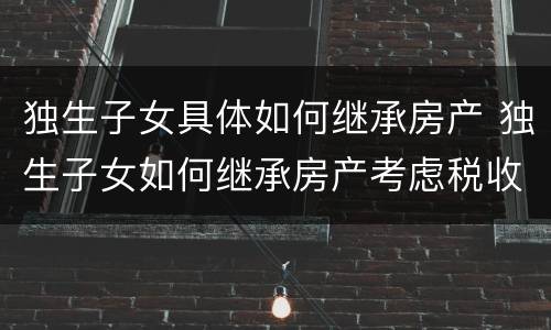 独生子女具体如何继承房产 独生子女如何继承房产考虑税收问题,不限于物权法知识