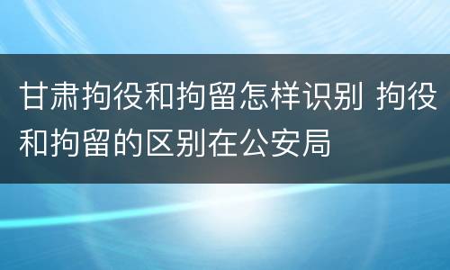甘肃拘役和拘留怎样识别 拘役和拘留的区别在公安局