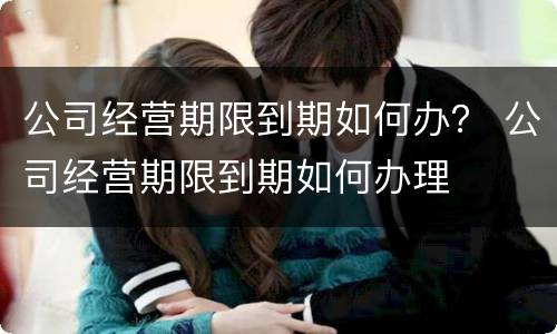 公司经营期限到期如何办？ 公司经营期限到期如何办理