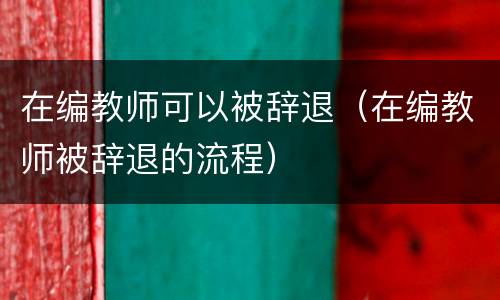 在编教师可以被辞退（在编教师被辞退的流程）
