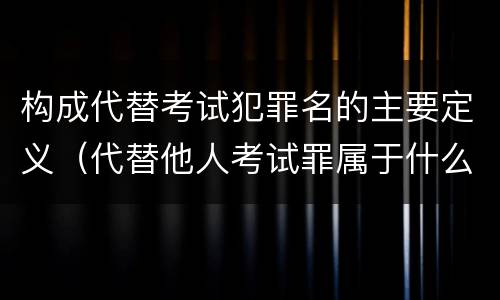 构成代替考试犯罪名的主要定义（代替他人考试罪属于什么类犯罪）