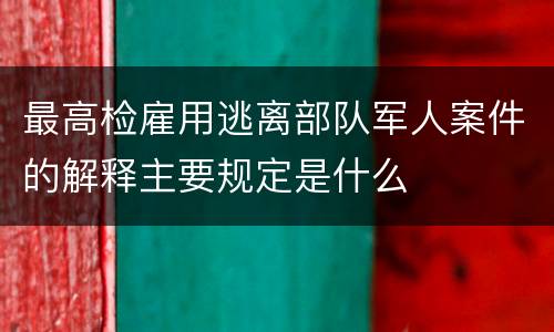最高检雇用逃离部队军人案件的解释主要规定是什么