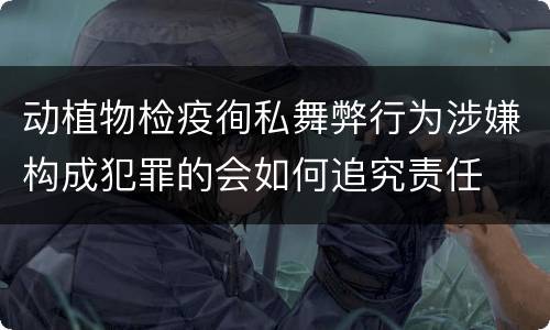 动植物检疫徇私舞弊行为涉嫌构成犯罪的会如何追究责任