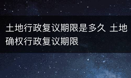 土地行政复议期限是多久 土地确权行政复议期限