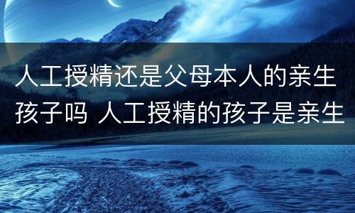 人工授精还是父母本人的亲生孩子吗 人工授精的孩子是亲生的吗