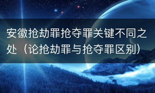 安徽抢劫罪抢夺罪关键不同之处（论抢劫罪与抢夺罪区别）