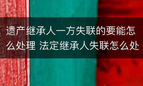 遗产继承人一方失联的要能怎么处理 法定继承人失联怎么处理遗产