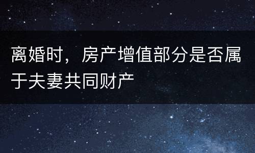 离婚时，房产增值部分是否属于夫妻共同财产