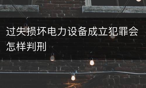 过失损坏电力设备成立犯罪会怎样判刑