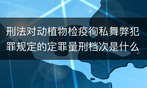 刑法对动植物检疫徇私舞弊犯罪规定的定罪量刑档次是什么样的