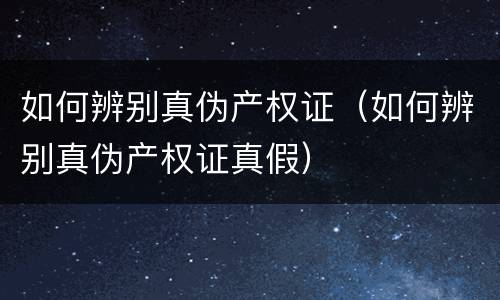 如何辨别真伪产权证（如何辨别真伪产权证真假）