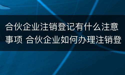 合伙企业注销登记有什么注意事项 合伙企业如何办理注销登记手续