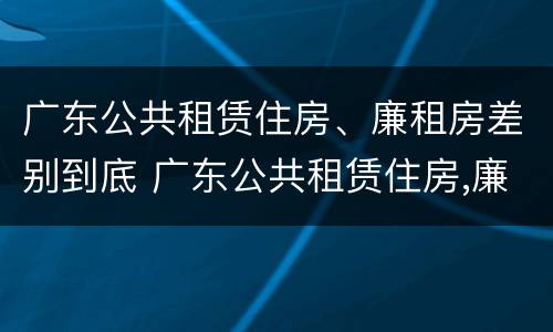 广东公共租赁住房、廉租房差别到底 广东公共租赁住房,廉租房差别到底有多大