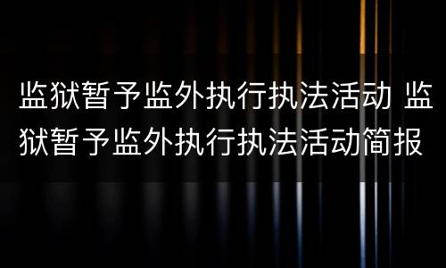 监狱暂予监外执行执法活动 监狱暂予监外执行执法活动简报