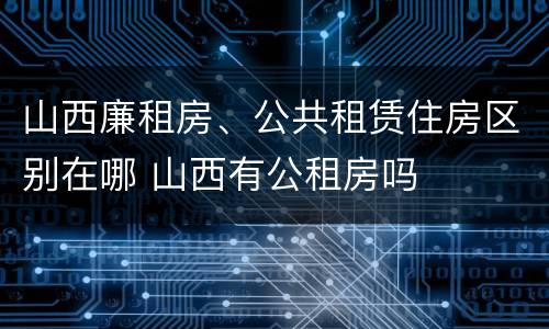 山西廉租房、公共租赁住房区别在哪 山西有公租房吗