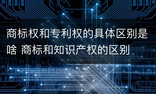 商标权和专利权的具体区别是啥 商标和知识产权的区别
