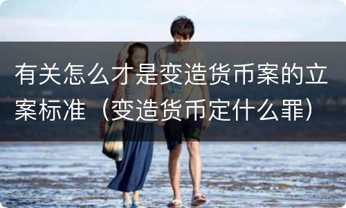有关怎么才是变造货币案的立案标准（变造货币定什么罪）