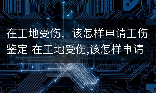在工地受伤，该怎样申请工伤鉴定 在工地受伤,该怎样申请工伤鉴定流程