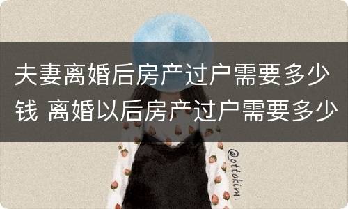夫妻离婚后房产过户需要多少钱 离婚以后房产过户需要多少钱