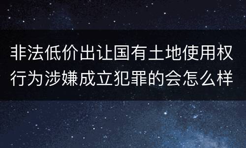 非法低价出让国有土地使用权行为涉嫌成立犯罪的会怎么样判
