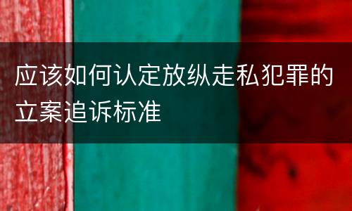 应该如何认定放纵走私犯罪的立案追诉标准