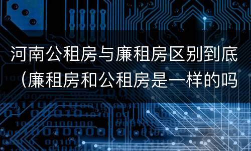河南公租房与廉租房区别到底（廉租房和公租房是一样的吗）