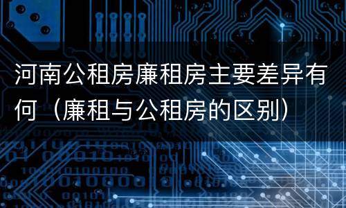 河南公租房廉租房主要差异有何（廉租与公租房的区别）