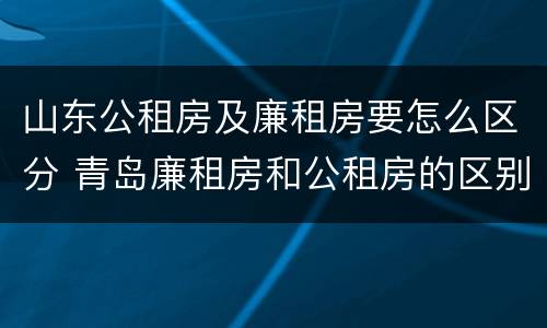 山东公租房及廉租房要怎么区分 青岛廉租房和公租房的区别