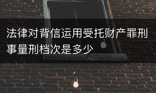法律对背信运用受托财产罪刑事量刑档次是多少