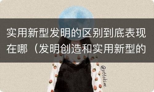 实用新型发明的区别到底表现在哪（发明创造和实用新型的区别）
