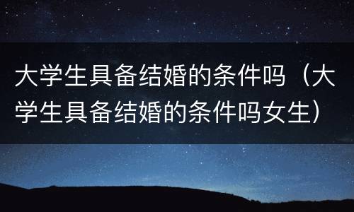 大学生具备结婚的条件吗（大学生具备结婚的条件吗女生）