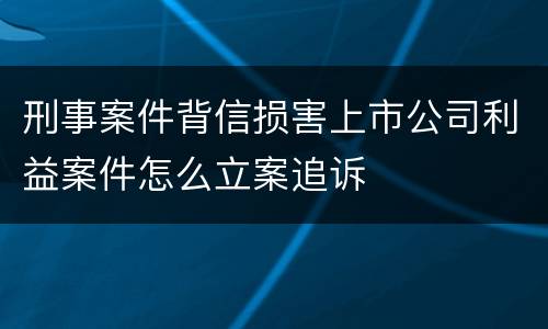 刑事案件背信损害上市公司利益案件怎么立案追诉