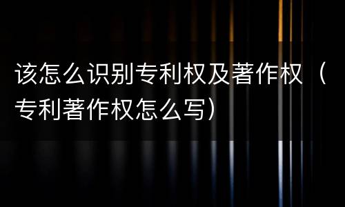 该怎么识别专利权及著作权（专利著作权怎么写）
