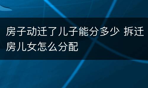 房子动迁了儿子能分多少 拆迁房儿女怎么分配