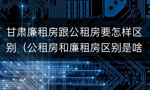 甘肃廉租房跟公租房要怎样区别（公租房和廉租房区别是啥?）