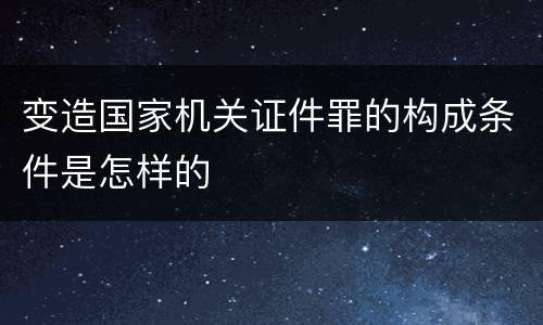 变造国家机关证件罪的构成条件是怎样的