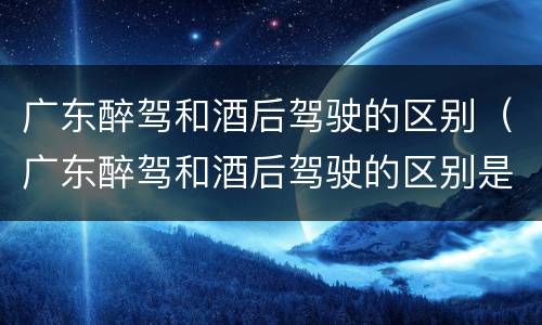广东醉驾和酒后驾驶的区别（广东醉驾和酒后驾驶的区别是什么）