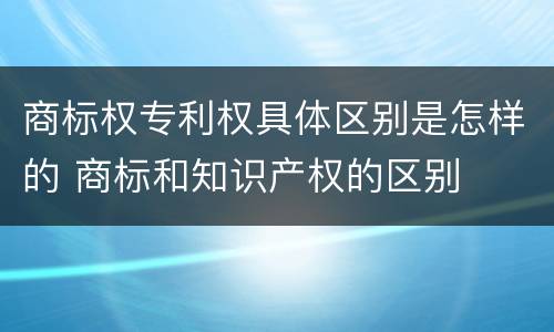 商标权专利权具体区别是怎样的 商标和知识产权的区别