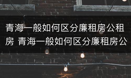 青海一般如何区分廉租房公租房 青海一般如何区分廉租房公租房和住房