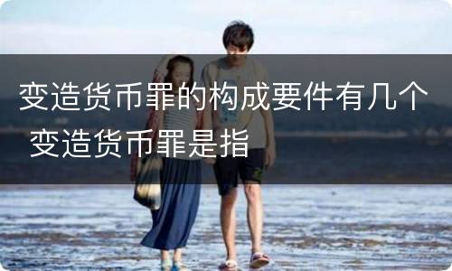 变造货币罪的构成要件有几个 变造货币罪是指