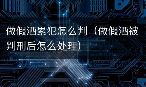 做假酒累犯怎么判（做假酒被判刑后怎么处理）